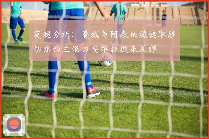 英超分析：曼城与阿森纳稳健取胜切尔西主场力克维拉迎来反弹
