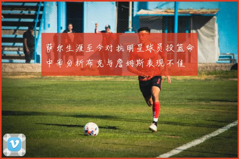 萨尔生涯至今对抗明星球员投篮命中率分析布克与詹姆斯表现不佳