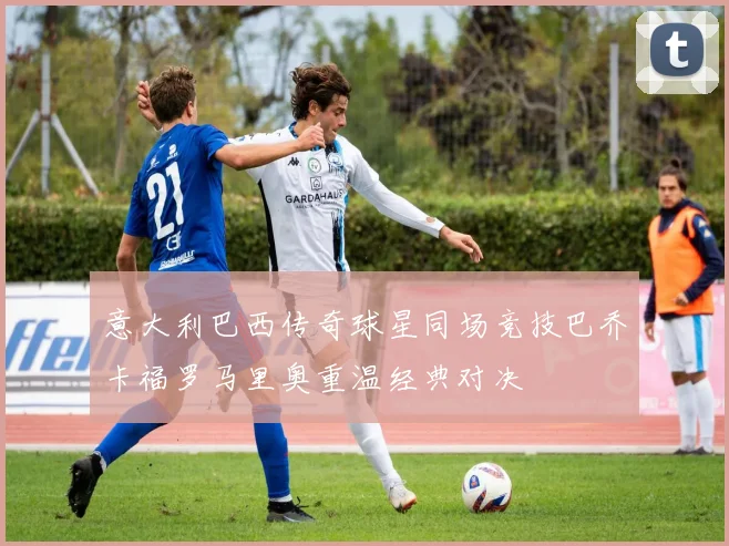 意大利巴西传奇球星同场竞技巴乔卡福罗马里奥重温经典对决