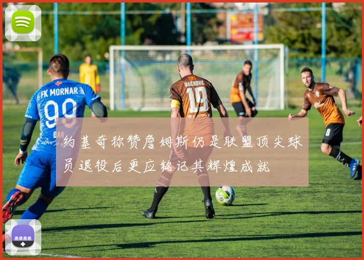 约基奇称赞詹姆斯仍是联盟顶尖球员退役后更应铭记其辉煌成就