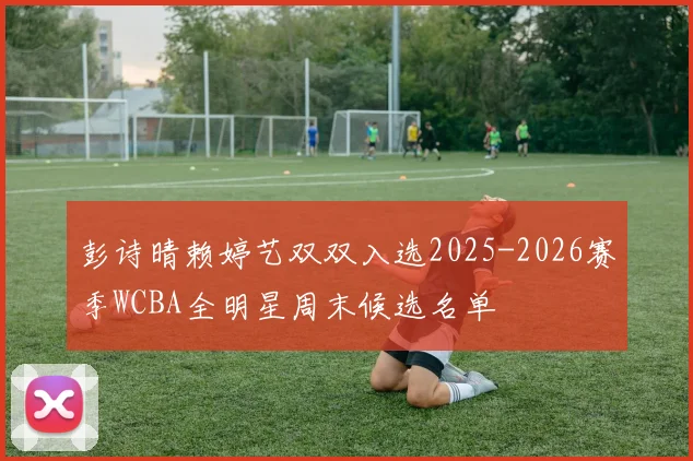 彭诗晴赖婷艺双双入选2025-2026赛季WCBA全明星周末候选名单