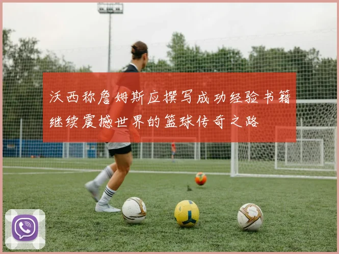 沃西称詹姆斯应撰写成功经验书籍继续震撼世界的篮球传奇之路