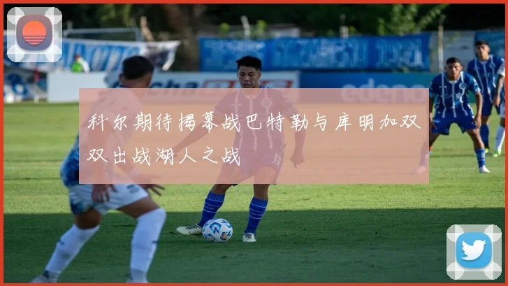 科尔期待揭幕战巴特勒与库明加双双出战湖人之战