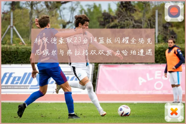 科沃德豪取23分14篮板闪耀全场克尼佩尔与弗拉格双双发力哈珀遭遇瓶颈表现低迷