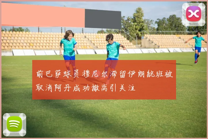 前巴萨球员穆尼尔滞留伊朗航班被取消阿丹成功撤离引关注