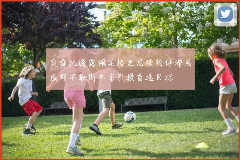 莫雷托透露佩莱格里尼续约停滞或成那不勒斯冬季引援首选目标