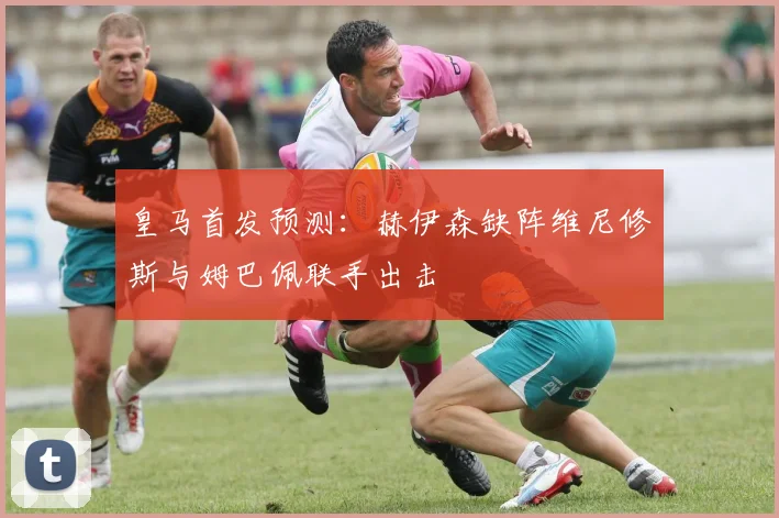 皇马首发预测：赫伊森缺阵维尼修斯与姆巴佩联手出击