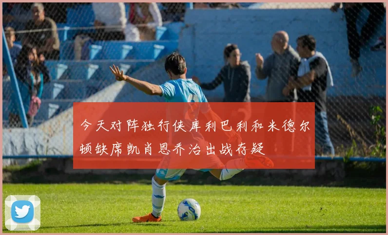 今天对阵独行侠库利巴利和米德尔顿缺席凯肖恩乔治出战存疑
