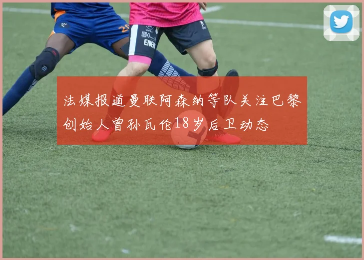 法媒报道曼联阿森纳等队关注巴黎创始人曾孙瓦伦18岁后卫动态