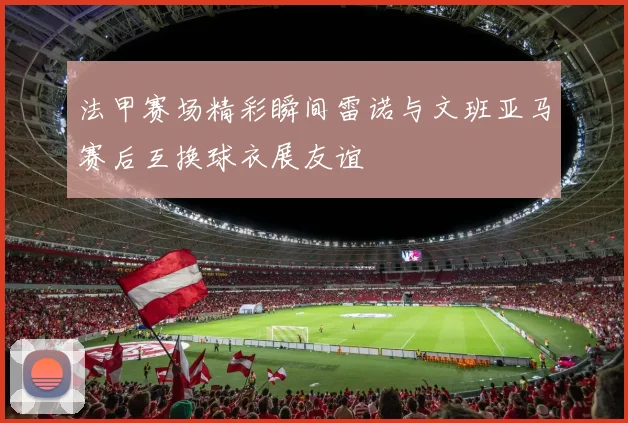 法甲赛场精彩瞬间雷诺与文班亚马赛后互换球衣展友谊