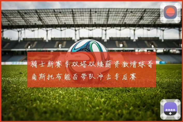骑士新赛季双塔双矮薪资激增球哥南斯托布能否带队冲击季后赛