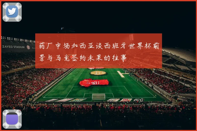 药厂中场加西亚谈西班牙世界杯前景与马竞签约未果的往事