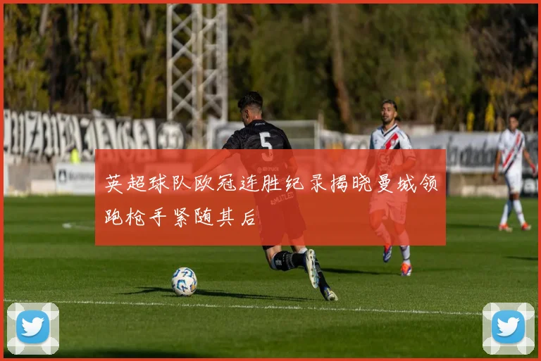 英超球队欧冠连胜纪录揭晓曼城领跑枪手紧随其后