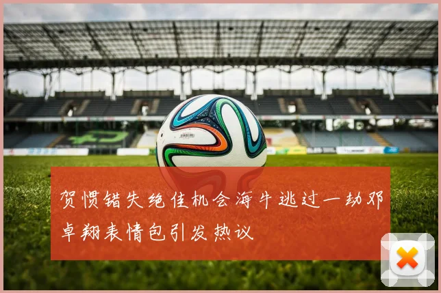 贺惯错失绝佳机会海牛逃过一劫邓卓翔表情包引发热议