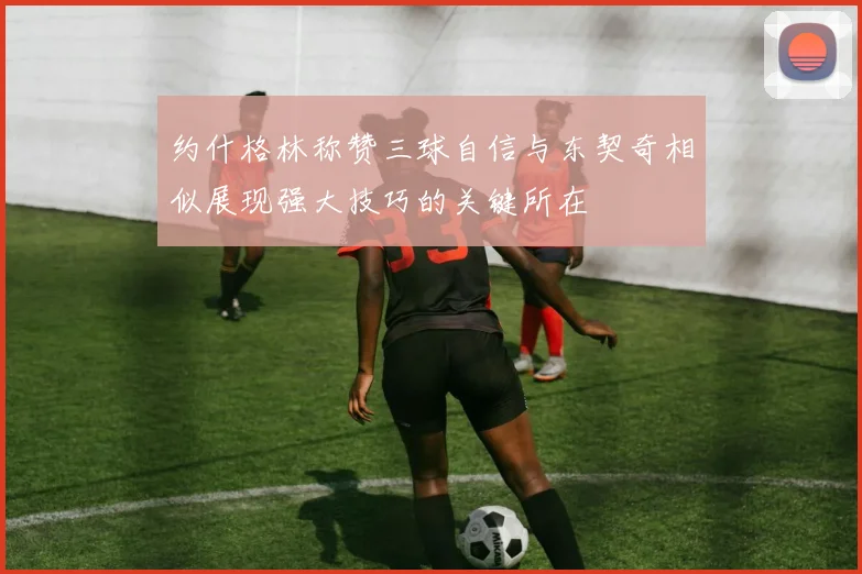 约什格林称赞三球自信与东契奇相似展现强大技巧的关键所在