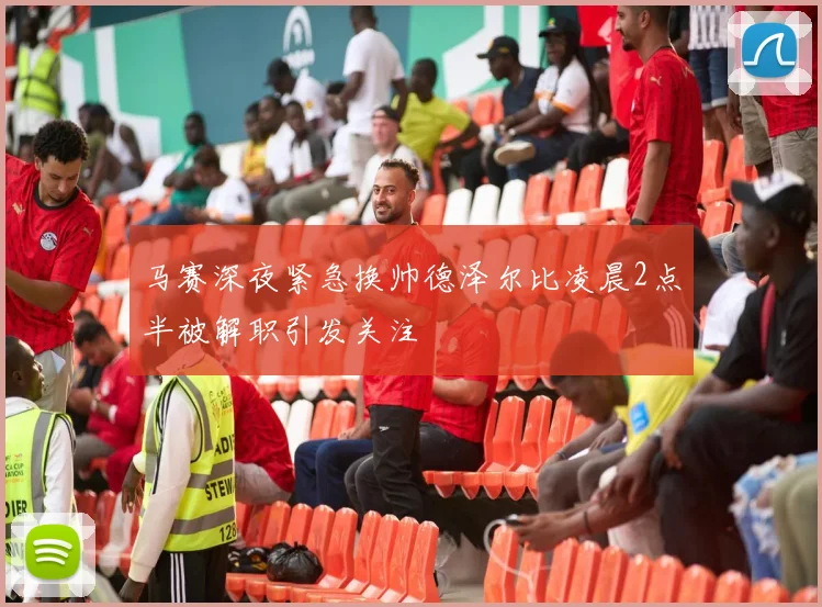 马赛深夜紧急换帅德泽尔比凌晨2点半被解职引发关注