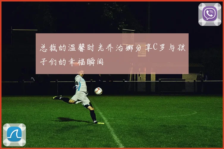 总裁的温馨时光乔治娜分享C罗与孩子们的幸福瞬间