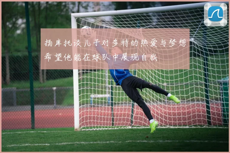 扬库托谈儿子对多特的热爱与梦想希望他能在球队中展现自我